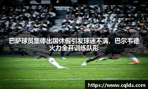 巴萨球员集体出国休假引发球迷不满，巴尔韦德火力全开训练队形